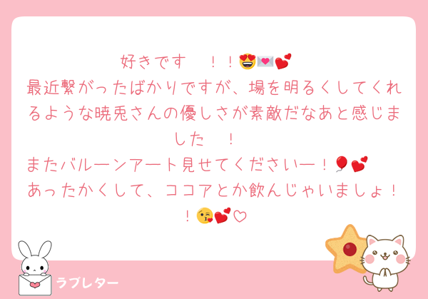 好きです〜！！😍💌💕
最近繋がったばかりですが、場を明るくしてくれるような暁兎さんの優しさが素敵だなあと感じました〜！
またバルーンアート見せてくださいー！🤩🎈💕
あったかくして、ココアとか飲んじゃいましょ！！😘💕