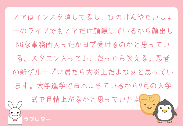 ノアはインスタ消してるし、ひのけんやたいしょーのライブでもノアだけ顔隠しているから顔出しNGな事務所入ったか日プ受けるのかと思っている。スタエン入ってJr．だったら笑える。忍者の新グループに居たら大炎上だよなぁと思っています。大学進学で日本にきているから9月の入学式で目情上がるかと思っていたよー