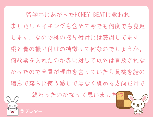 留学中にあがったHONEY BEATに救われましたしメイキングも含めて今でも何度でも見返します。なので桃の振り付けには感謝してます。橙と青の振り付けの特徴って何なのでしょうか。何故票を入れたのか赤に対して以外は言及されなかったので全員が理由を言っていたら黄桃を話の緩急で落ちに使う感じではなく褒める方向だけで終わったのかなって思いました