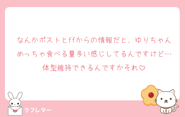 なんかポストとffからの情報だと、ゆりちゃんめっちゃ食べる量多い感じしてるんですけど…
体型維持できるんですかそれ
