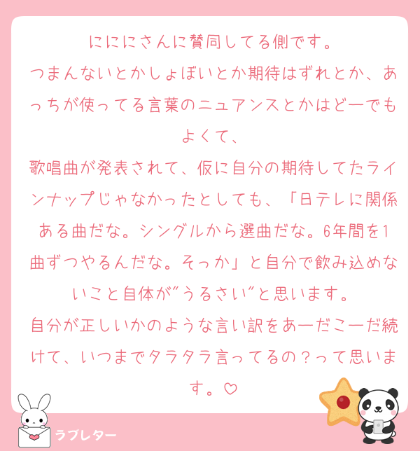 にににさんに賛同してる側です。
つまんないとかしょぼいとか期待はずれとか、あっちが使ってる言葉のニュアンスとかはどーでもよくて、
歌唱曲が発表されて、仮に自分の期待してたラインナップじゃなかったとしても、「日テレに関係ある曲だな。シングルから選曲だな。6年間を1曲ずつやるんだな。そっか」と自分で飲み込めないこと自体が"うるさい"と思います。
自分が正しいかのような言い訳をあーだこーだ続けて、いつまでタラタラ言ってるの？って思います。