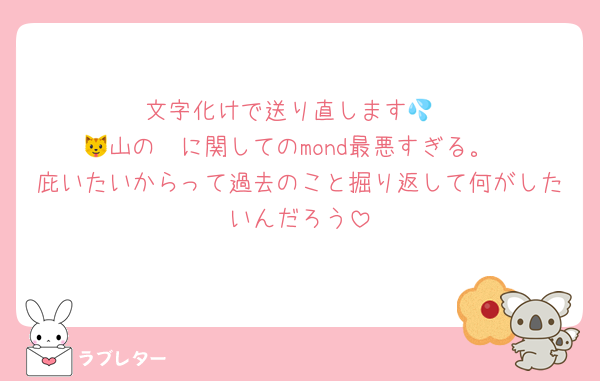 文字化けで送り直します💦
🐱山の🟢に関してのmond最悪すぎる。
庇いたいからって過去のこと掘り返して何がしたいんだろう