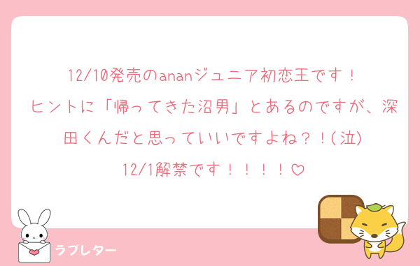 12/10発売のananジュニア初恋王です！ヒントに「帰ってきた沼男」とあるのですが、深田くんだと思っていいですよね？！(泣)
12/1解禁です！！！！
