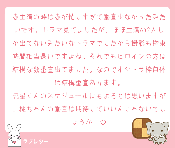 赤主演の時は赤が忙しすぎて番宣少なかったみたいです。ドラマ見てましたが、ほぼ主演の2人しか出てないみたいなドラマでしたから撮影も拘束時間相当長いですよね。それでもヒロインの方は結構な数番宣出てました。なのでオシドラ枠自体は結構番宣あります。
流星くんのスケジュールにもよるとは思いますが、桃ちゃんの番宣は期待していいんじゃないでしょうか！