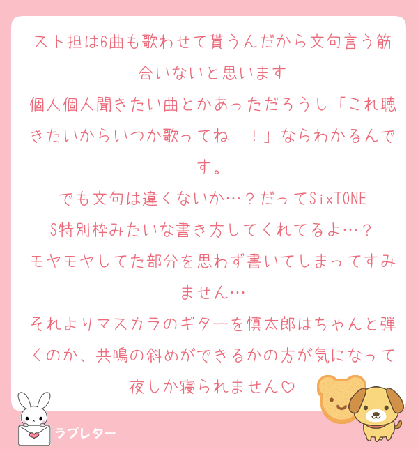 スト担は6曲も歌わせて貰うんだから文句言う筋合いないと思います
個人個人聞きたい曲とかあっただろうし「これ聴きたいからいつか歌ってね〜！」ならわかるんです。
でも文句は違くないか…？だってSixTONES特別枠みたいな書き方してくれてるよ…？
モヤモヤしてた部分を思わず書いてしまってすみません…
それよりマスカラのギターを慎太郎はちゃんと弾くのか、共鳴の斜めができるかの方が気になって夜しか寝られません