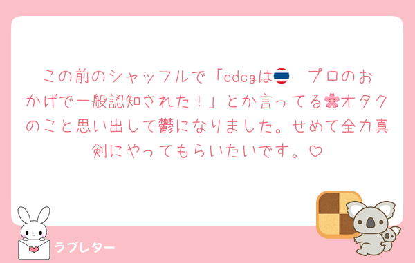 この前のシャッフルで「cdcgは🇹🇭プロのおかげで一般認知された！」とか言ってる🌸オタクのこと思い出して鬱になりました。せめて全力真剣にやってもらいたいです。