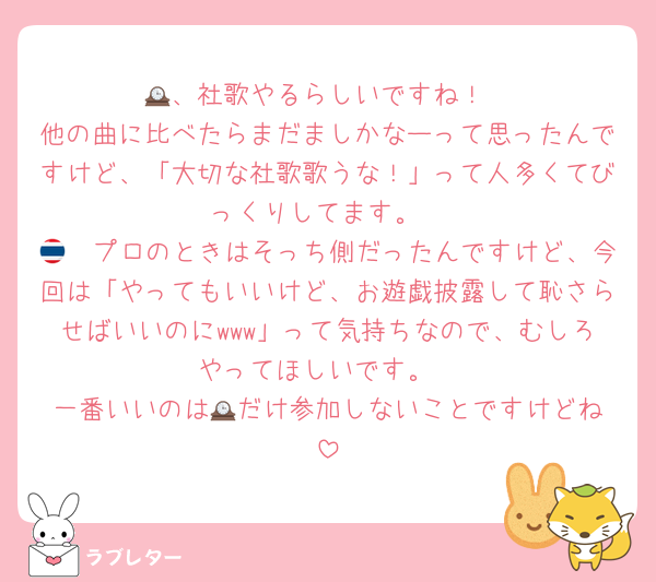 🕰️、社歌やるらしいですね！
他の曲に比べたらまだましかなーって思ったんですけど、「大切な社歌歌うな！」って人多くてびっくりしてます。
🇹🇭プロのときはそっち側だったんですけど、今回は「やってもいいけど、お遊戯披露して恥さらせばいいのにwww」って気持ちなので、むしろやってほしいです。
一番いいのは🕰️だけ参加しないことですけどね