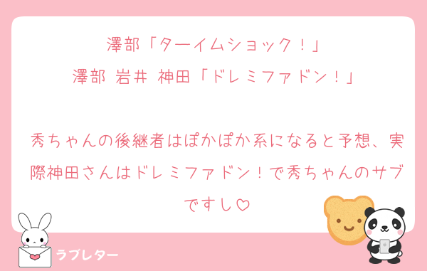 澤部「ターイムショック！」
澤部 岩井 神田「ドレミファドン！」

秀ちゃんの後継者はぽかぽか系になると予想、実際神田さんはドレミファドン！で秀ちゃんのサブですし