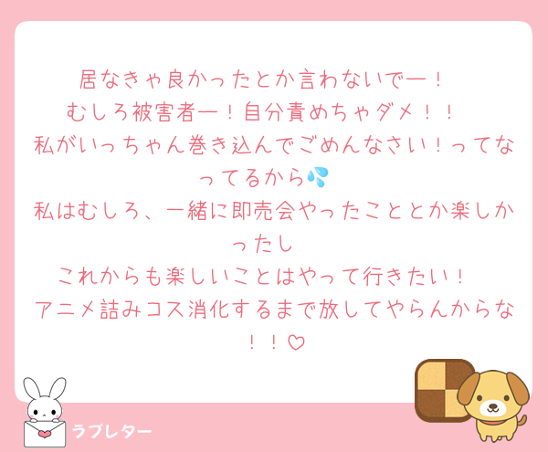 居なきゃ良かったとか言わないでー！
むしろ被害者ー！自分責めちゃダメ！！
私がいっちゃん巻き込んでごめんなさい！ってなってるから💦
私はむしろ、一緒に即売会やったこととか楽しかったし
これからも楽しいことはやって行きたい！
アニメ詰みコス消化するまで放してやらんからな！！