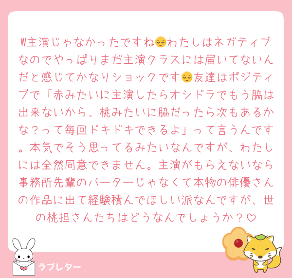 W主演じゃなかったですね😔わたしはネガティブなのでやっぱりまだ主演クラスには届いてないんだと感じてかなりショックです😔友達はポジティブで「赤みたいに主演したらオシドラでもう脇は出来ないから、桃みたいに脇だったら次もあるかな？って毎回ドキドキできるよ」って言うんです。本気でそう思ってるみたいなんですが、わたしには全然同意できません。主演がもらえないなら事務所先輩のバーターじゃなくて本物の俳優さんの作品に出て経験積んでほしい派なんですが、世の桃担さんたちはどうなんでしょうか？