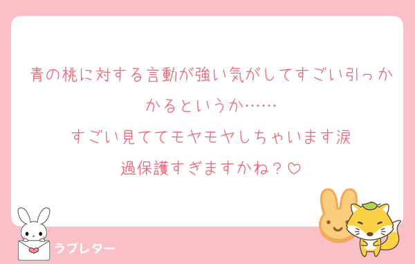 青の桃に対する言動が強い気がしてすごい引っかかるというか……
すごい見ててモヤモヤしちゃいます涙
過保護すぎますかね？