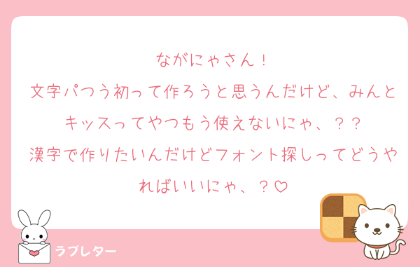 ながにゃさん！
文字パつう初って作ろうと思うんだけど、みんとキッスってやつもう使えないにゃ、？？
漢字で作りたいんだけどフォント探しってどうやればいいにゃ、？