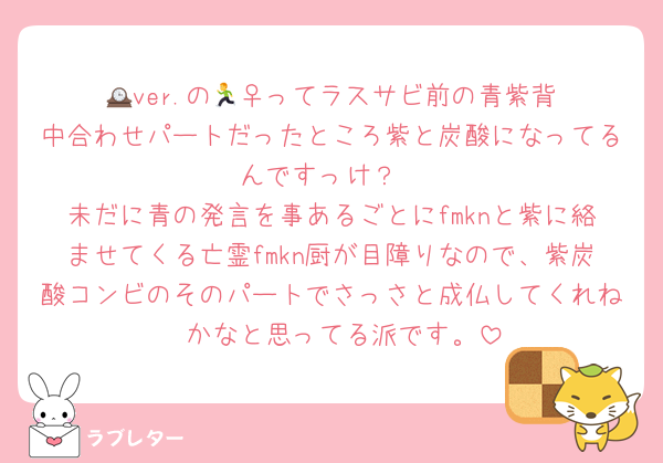 🕰️ver.の🏃‍♀️ってラスサビ前の青紫背中合わせパートだったところ紫と炭酸になってるんですっけ？
未だに青の発言を事あるごとにfmknと紫に絡ませてくる亡霊fmkn厨が目障りなので、紫炭酸コンビのそのパートでさっさと成仏してくれね〜かなと思ってる派です。