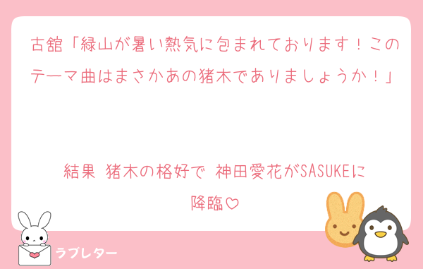 古舘「緑山が暑い熱気に包まれております！このテーマ曲はまさかあの猪木でありましょうか！」

結果 猪木の格好で 神田愛花がSASUKEに降臨