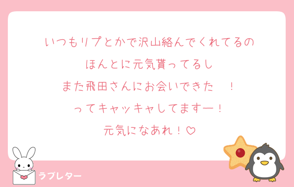 いつもリプとかで沢山絡んでくれてるの
ほんとに元気貰ってるし
また飛田さんにお会いできた〜！
ってキャッキャしてますー！
元気になあれ！
