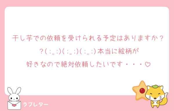 干し芋での依頼を受けられる予定はありますか？？(;_;)(;_;)(;_;)本当に絵柄が好きなので絶対依頼したいです・・・