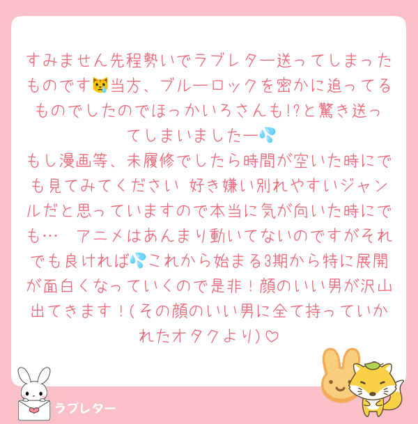 すみません先程勢いでラブレター送ってしまったものです😿当方、ブルーロックを密かに追ってるものでしたのでほっかいろさんも!?と驚き送ってしまいましたー💦
もし漫画等、未履修でしたら時間が空いた時にでも見てみてください♡好き嫌い別れやすいジャンルだと思っていますので本当に気が向いた時にでも…🥲アニメはあんまり動いてないのですがそれでも良ければ💦これから始まる3期から特に展開が面白くなっていくので是非！顔のいい男が沢山出てきます！(その顔のいい男に全て持っていかれたオタクより)