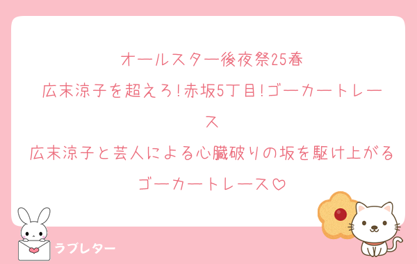 オールスター後夜祭25春
広末涼子を超えろ!赤坂5丁目!ゴーカートレース
広末涼子と芸人による心臓破りの坂を駆け上がるゴーカートレース