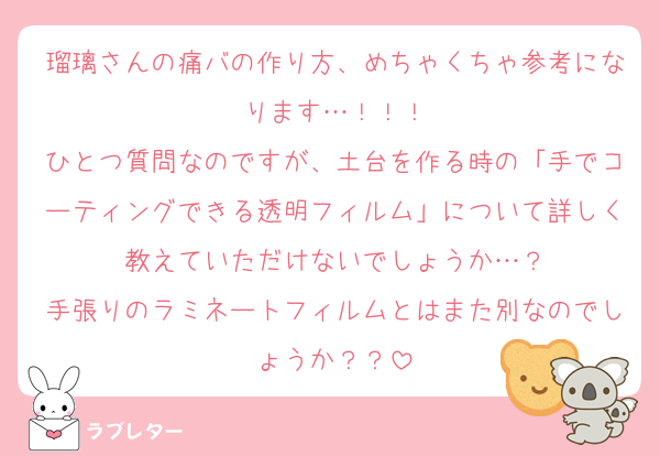 瑠璃さんの痛バの作り方、めちゃくちゃ参考になります…！！！
ひとつ質問なのですが、土台を作る時の「手でコーティングできる透明フィルム」について詳しく教えていただけないでしょうか…？
手張りのラミネートフィルムとはまた別なのでしょうか？？