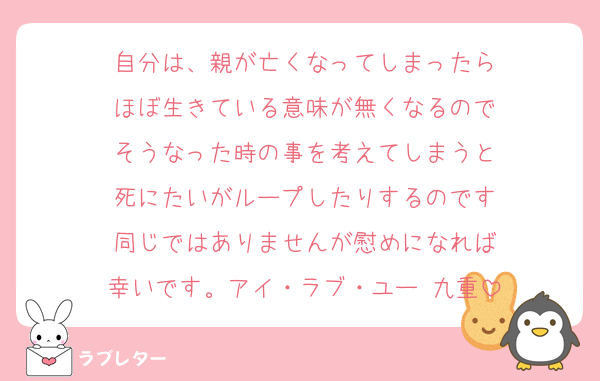 自分は、親が亡くなってしまったら
ほぼ生きている意味が無くなるので
そうなった時の事を考えてしまうと
死にたいがループしたりするのです
同じではありませんが慰めになれば
幸いです。アイ・ラブ・ユー 九重