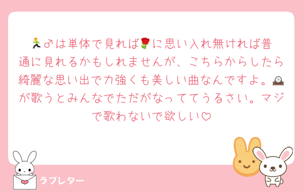 🏃‍♂️は単体で見れば🌹に思い入れ無ければ普通に見れるかもしれませんが、こちらからしたら綺麗な思い出で力強くも美しい曲なんですよ。🕰が歌うとみんなでただがなっててうるさい。マジで歌わないで欲しい