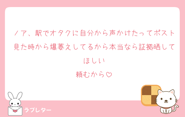 ノア、駅でオタクに自分から声かけたってポスト見た時から爆萎えしてるから本当なら証拠晒してほしい
頼むから
