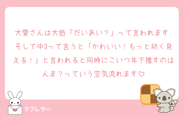 大愛さんは大抵「だいあい？」って言われます♡そして中3って言うと「かわいい！もっと幼く見える！」と言われると同時にこいつ年下推すのほんま？っていう空気流れます