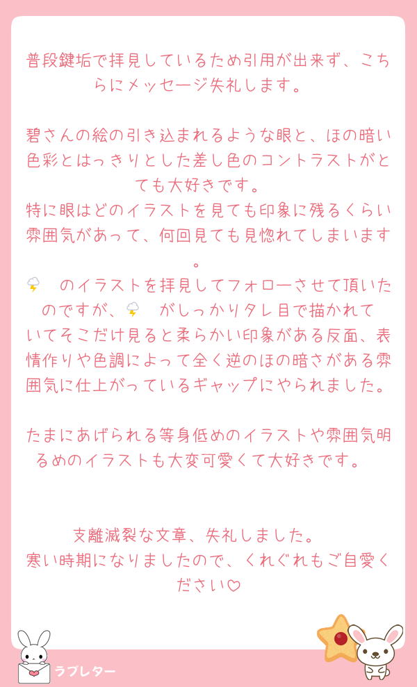 普段鍵垢で拝見しているため引用が出来ず、こちらにメッセージ失礼します。

碧さんの絵の引き込まれるような眼と、ほの暗い色彩とはっきりとした差し色のコントラストがとても大好きです。
特に眼はどのイラストを見ても印象に残るくらい雰囲気があって、何回見ても見惚れてしまいます。
🌩🦒のイラストを拝見してフォローさせて頂いたのですが、🌩🦒が‪‪しっかりタレ目で描かれていてそこだけ見ると柔らかい印象がある反面、表情作りや色調によって全く逆のほの暗さがある雰囲気に仕上がっているギャップにやられました。
たまにあげられる等身低めのイラストや雰囲気明るめのイラストも大変可愛くて大好きです。


支離滅裂な文章、失礼しました。 
寒い時期になりましたので、くれぐれもご自愛ください