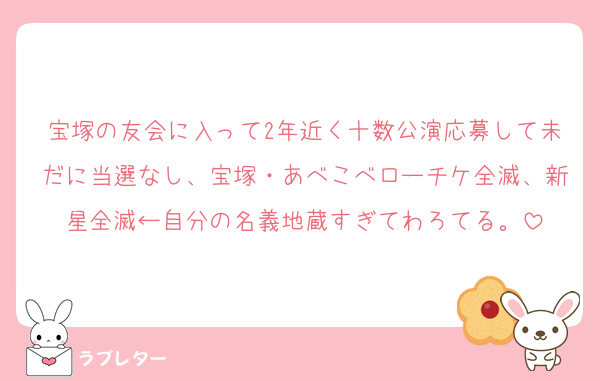 宝塚の友会に入って2年近く十数公演応募して未だに当選なし、宝塚・あべこべローチケ全滅、新星全滅←自分の名義地蔵すぎてわろてる。