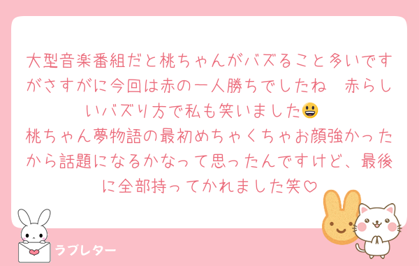 大型音楽番組だと桃ちゃんがバズること多いですがさすがに今回は赤の一人勝ちでしたね🥲赤らしいバズり方で私も笑いました😃
桃ちゃん夢物語の最初めちゃくちゃお顔強かったから話題になるかなって思ったんですけど、最後に全部持ってかれました笑