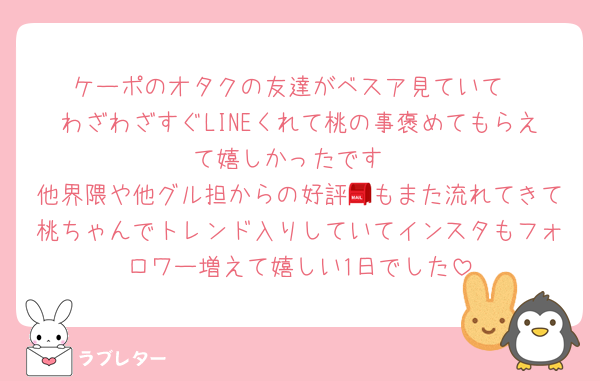 ケーポのオタクの友達がベスア見ていて
わざわざすぐLINEくれて桃の事褒めてもらえて嬉しかったです
他界隈や他グル担からの好評📮もまた流れてきて桃ちゃんでトレンド入りしていてインスタもフォロワー増えて嬉しい1日でした