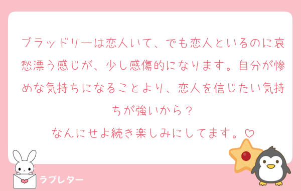 ブラッドリーは恋人いて、でも恋人といるのに哀愁漂う感じが、少し感傷的になります。自分が惨めな気持ちになることより、恋人を信じたい気持ちが強いから？
なんにせよ続き楽しみにしてます。