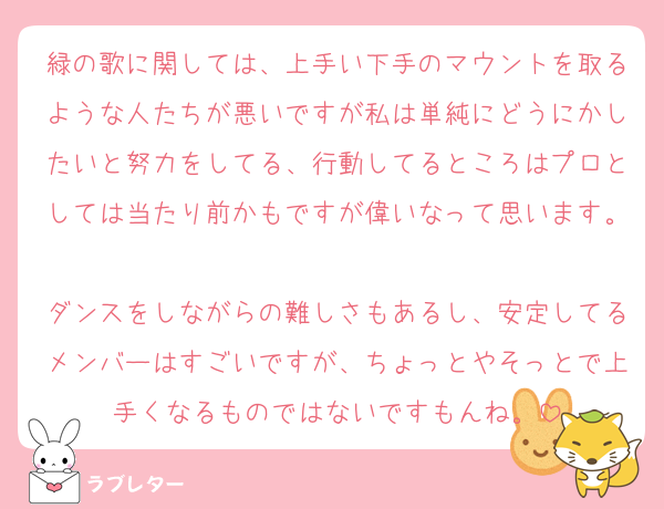 緑の歌に関しては、上手い下手のマウントを取るような人たちが悪いですが私は単純にどうにかしたいと努力をしてる、行動してるところはプロとしては当たり前かもですが偉いなって思います。
ダンスをしながらの難しさもあるし、安定してるメンバーはすごいですが、ちょっとやそっとで上手くなるものではないですもんね。