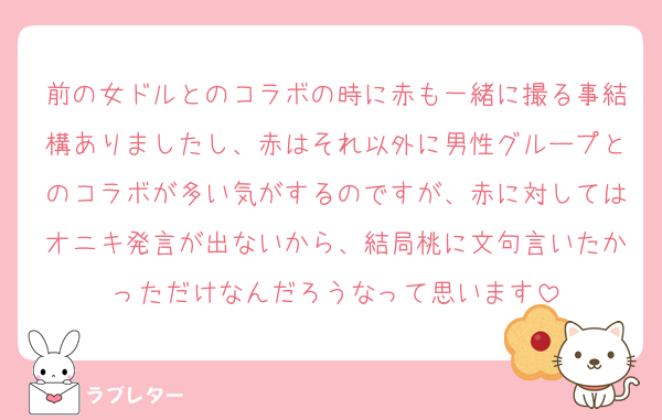 前の女ドルとのコラボの時に赤も一緒に撮る事結構ありましたし、赤はそれ以外に男性グループとのコラボが多い気がするのですが、赤に対してはオニキ発言が出ないから、結局桃に文句言いたかっただけなんだろうなって思います