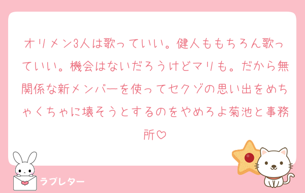 オリメン3人は歌っていい。健人ももちろん歌っていい。機会はないだろうけどマリも。だから無関係な新メンバーを使ってセクゾの思い出をめちゃくちゃに壊そうとするのをやめろよ菊池と事務所