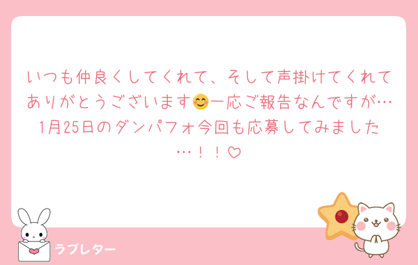 いつも仲良くしてくれて、そして声掛けてくれてありがとうございます😊一応ご報告なんですが…1月25日のダンパフォ今回も応募してみました…！！