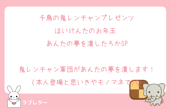 千鳥の鬼レンチャンプレゼンツ
ほいけんたのお年玉 
あんたの夢を潰したろかSP

鬼レンチャン軍団があんたの夢を潰します！
(本人登場と思いきやモノマネで)
