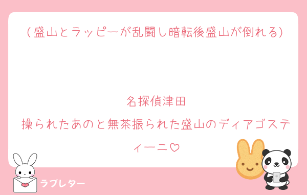 (盛山とラッピーが乱闘し暗転後盛山が倒れる)

名探偵津田
操られたあのと無茶振られた盛山のディアゴスティーニ