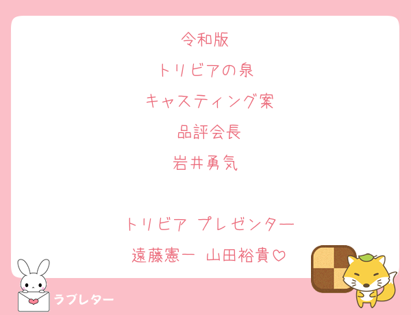 令和版 
トリビアの泉 
キャスティング案
品評会長
岩井勇気 

トリビア プレゼンター
遠藤憲一 山田裕貴