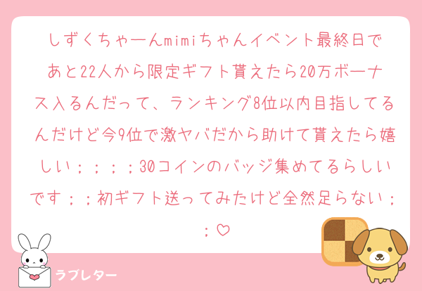 しずくちゃーんmimiちゃんイベント最終日であと22人から限定ギフト貰えたら20万ボーナス入るんだって、ランキング8位以内目指してるんだけど今9位で激ヤバだから助けて貰えたら嬉しい；；；；30コインのバッジ集めてるらしいです；；初ギフト送ってみたけど全然足らない；；