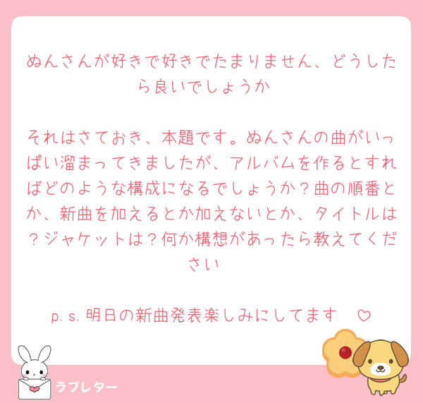 ぬんさんが好きで好きでたまりません、どうしたら良いでしょうか

それはさておき、本題です。ぬんさんの曲がいっぱい溜まってきましたが、アルバムを作るとすればどのような構成になるでしょうか？曲の順番とか、新曲を加えるとか加えないとか、タイトルは？ジャケットは？何か構想があったら教えてください

p.s.明日の新曲発表楽しみにしてます🩷