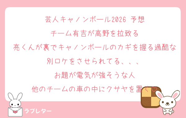 芸人キャノンボール2026 予想
チーム有吉が高野を拉致る
亮くんが裏でキャノンボールのカギを握る過酷な別ロケをさせられてる、、、
お題が電気が強そうな人
他のチームの車の中にクサヤを置く