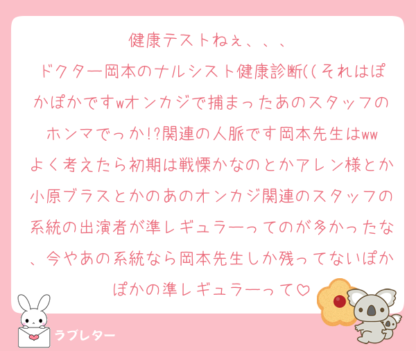 健康テストねぇ、、、
ドクター岡本のナルシスト健康診断((それはぽかぽかですwオンカジで捕まったあのスタッフのホンマでっか!?関連の人脈です岡本先生はwwよく考えたら初期は戦慄かなのとかアレン様とか小原ブラスとかのあのオンカジ関連のスタッフの系統の出演者が準レギュラーってのが多かったな、今やあの系統なら岡本先生しか残ってないぽかぽかの準レギュラーって
