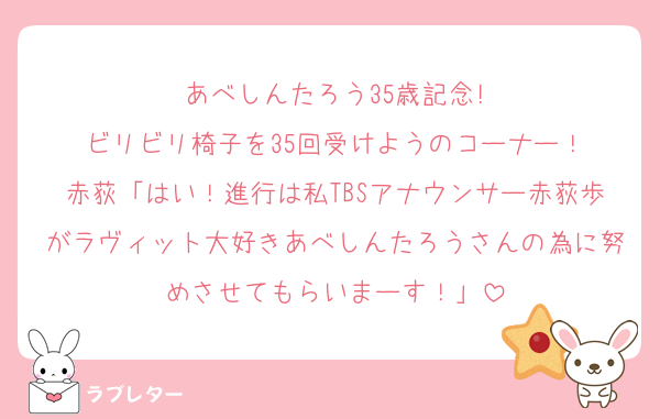 あべしんたろう35歳記念!
ビリビリ椅子を35回受けようのコーナー！
赤荻「はい！進行は私TBSアナウンサー赤荻歩がラヴィット大好きあべしんたろうさんの為に努めさせてもらいまーす！」