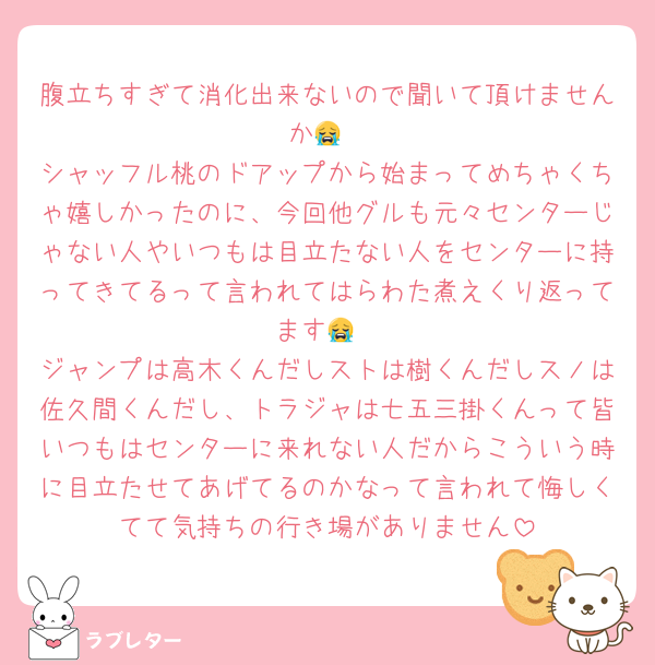 腹立ちすぎて消化出来ないので聞いて頂けませんか😭
シャッフル桃のドアップから始まってめちゃくちゃ嬉しかったのに、今回他グルも元々センターじゃない人やいつもは目立たない人をセンターに持ってきてるって言われてはらわた煮えくり返ってます😭
ジャンプは高木くんだしストは樹くんだしスノは佐久間くんだし、トラジャは七五三掛くんって皆いつもはセンターに来れない人だからこういう時に目立たせてあげてるのかなって言われて悔しくてて気持ちの行き場がありません