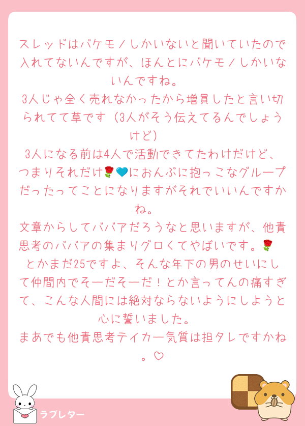 スレッドはバケモノしかいないと聞いていたので入れてないんですが、ほんとにバケモノしかいないんですね。
3人じゃ全く売れなかったから増員したと言い切られてて草です（3人がそう伝えてるんでしょうけど）
3人になる前は4人で活動できてたわけだけど、つまりそれだけ🌹💙におんぶに抱っこなグループだったってことになりますがそれでいいんですかね。
文章からしてババアだろうなと思いますが、他責思考のババアの集まりグロくてやばいです。🌹🧡とかまだ25ですよ、そんな年下の男のせいにして仲間内でそーだそーだ！とか言ってんの痛すぎて、こんな人間には絶対ならないようにしようと心に誓いました。
まあでも他責思考テイカー気質は担タレですかね。