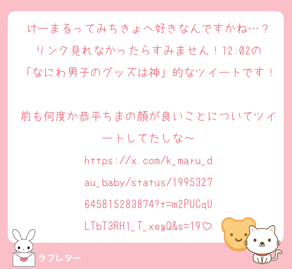 けーまるってみちきょへ好きなんですかね…？
リンク見れなかったらすみません！12:02の「なにわ男子のグッズは神」的なツイートです！
前も何度か恭平ちまの顔が良いことについてツイートしてたしな～
https://x.com/k_maru_dau_baby/status/1995327645815283874?t=m2PUCqULTbT3RH1_T_xegQ&s=19