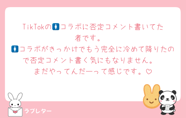 TikTokの🚺コラボに否定コメント書いてた者です。
🚺コラボがきっかけでもう完全に冷めて降りたので否定コメント書く気にもなりません。
まだやってんだーって感じです。