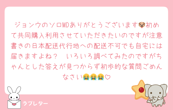 ジョンウのソロMDありがとうございます🐶初めて共同購入利用させていただきたいのですが注意書きの日本配送代行地への配送不可でも自宅には届きますよね？🥺いろいろ調べてみたのですがちゃんとした答えが見つからず初歩的な質問ごめんなさい😭😭😭