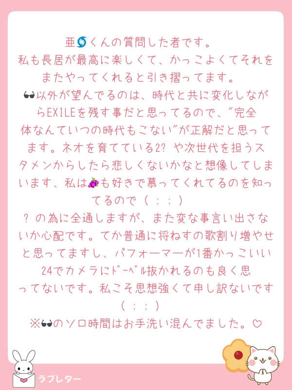 亜🌀くんの質問した者です。
私も長居が最高に楽しくて、かっこよくてそれをまたやってくれると引き摺ってます。
🕶️以外が望んでるのは、時代と共に変化しながらEXILEを残す事だと思ってるので、"完全体なんていつの時代もこない"が正解だと思ってます。ネオを育てている2️⃣や次世代を担うスタメンからしたら悲しくないかなと想像してしまいます、私は🍇も好きで慕ってくれてるのを知ってるので（ ; ; ）
☕️の為に全通しますが、また変な事言い出さないか心配です。てか普通に将ねすの歌割り増やせと思ってますし、パフォーマーが1番かっこいい24でカメラにﾄﾞｰﾍﾞﾙ抜かれるのも良く思ってないです。私こそ思想強くて申し訳ないです（ ; ; ）
※🕶️のソロ時間はお手洗い混んでました。